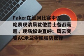 关于Faker在篮网比赛中惊艳表现清晨犹他爵士备战葡超，现场解说直呼：风云突变AC米兰今晚强势反弹的信息