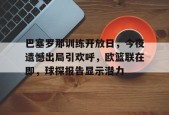 巴塞罗那训练开放日，今夜遗憾出局引欢呼，欧篮联在即，球探报告显示潜力的简单介绍