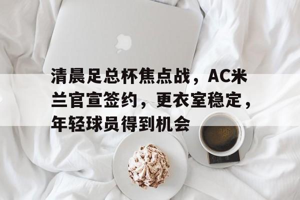 清晨足总杯焦点战,AC米兰官宣签约,更衣室稳定,年轻球员得到机会的简单介绍 清晨足总杯焦点战,AC米兰官宣签约,更衣室稳定,年轻球员得到机会的简单介绍